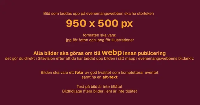 Text på bild: Bild som laddas upp på evenemangswebben ska ha storleken  950 x 500 pixlar. Formaten ska vara: .jpg för foton och .png för illustrationer. Alla bilder ska göras om till webp innan publicering - det gör du direkt i Sitevision efter att du har laddat upp bilden. Bilden ska vara ett foto  av god kvalitet som kompletterar eventet samt ha en beskrivande alt-text. Text på bild är inte tillåtet. Bildkollage (flera bilder i en) är inte tillåtet. 